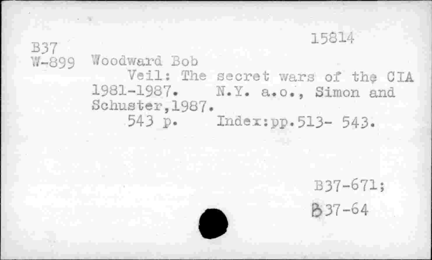 ﻿B37
W-899
15814
Woodward Bob
Veil: The secret wars of th? CIA 1981-1987.	N.Y. a.o., Simon and
Schuster,1987.
543 p.	Index:pp.513- 543.
B37-671;
e> 37-64